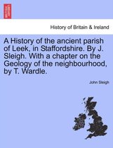 A History of the Ancient Parish of Leek, in Staffordshire. by J. Sleigh. with a Chapter on the Geology of the Neighbourhood, by T. Wardle.
