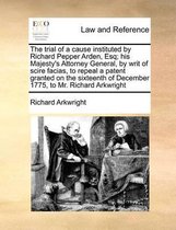 The Trial of a Cause Instituted by Richard Pepper Arden, Esq; His Majesty's Attorney General, by Writ of Scire Facias, to Repeal a Patent Granted on the Sixteenth of December 1775,