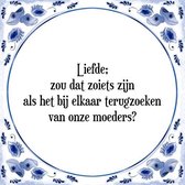 Tegeltje met Spreuk (Tegeltjeswijsheid): Liefde; zou dat zoiets zijn als het bij elkaar terugzoeken van onze moeders? + Kado verpakking & Plakhanger