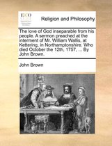 The Love of God Inseparable from His People. a Sermon Preached at the Interment of Mr. William Wallis, at Kettering, in Northamptonshire. Who Died October the 12th, 1757, ... by John Brown.