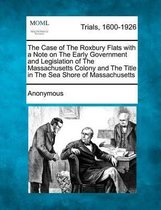 The Case of the Roxbury Flats with a Note on the Early Government and Legislation of the Massachusetts Colony and the Title in the Sea Shore of Massachusetts
