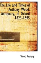 The Life and Times of Anthony Wood, Antiquary, of Oxford 1623-1695