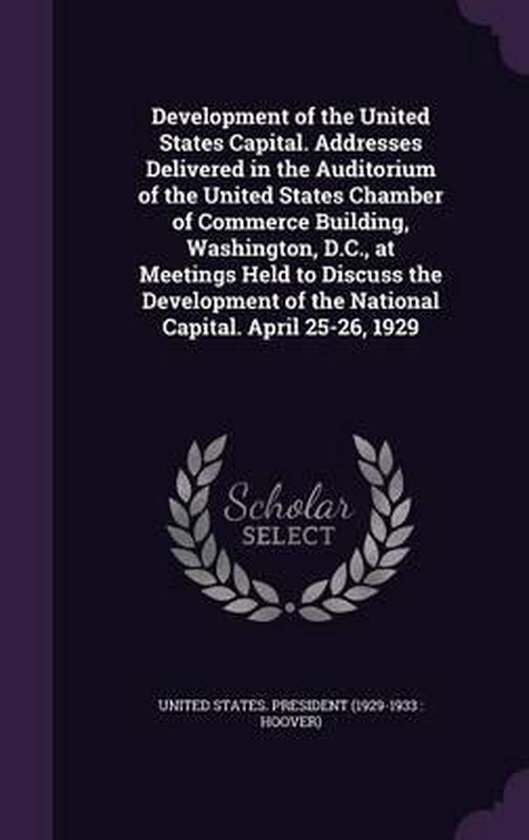 Development of the United States Capital. Addresses Delivered in the Auditorium of the United States Chamber of Commerce Building, Washington, D.C., at Meetings Held to Discuss the Development of the National Capital. April 25-26, 1929