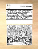 The Constitution of the Pennsylvania Society, for Promoting the Abolition of Slavery, and the Relief of Free Negroes, Unlawfully Held in Bondage. Begun in the Year 1774, and Enlarg