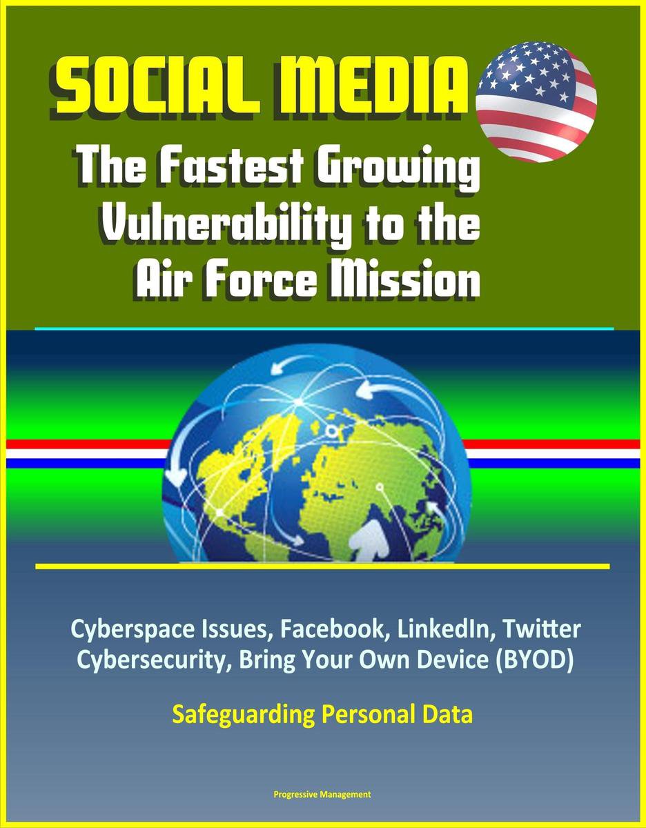 Social Media: The Fastest Growing Vulnerability to the Air Force Mission - Cyberspace Issues, Facebook, LinkedIn, Twitter, Cybersecurity, Bring Your Own Device (BYOD), Safeguarding Personal Data - Progressive Management