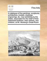 A catalogue of the paintings, sculptures, architecture, models, drawings, engravings, &c. now exhibiting by the artists, associated for the relief of their distressed brethren, their widows, 