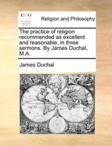 The Practice of Religion Recommended as Excellent and Reasonable, in Three Sermons. by James Duchal, M.A.