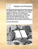 An Affectionate Address to the People Called Quakers; With Regard to Water-Baptism, and the Lord's Supper. Wherein the Arguments of the Late Learned MR Robert Barclay, Are Considered. by Vincent Perronet, ...