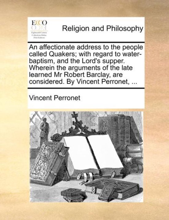 An Affectionate Address to the People Called Quakers; With Regard to Water-Baptism, and the Lord's Supper. Wherein the Arguments of the Late Learned MR Robert Barclay, Are Considered. by Vincent Perronet, ...