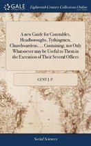 A New Guide for Constables, Headboroughs, Tythingmen, Churchwardens, ... Containing, Not Only Whatsoever May Be Useful to Them in the Execution of Their Several Offices