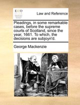 Pleadings, in Some Remarkable Cases, Before the Supreme Courts of Scotland, Since the Year, 1661. to Which, the Decisions Are Subjoyn'd.