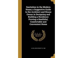 Sanitation in the Modern Home; A Suggestive Guide to the Architect and House Owner in Designing and Building a Residence Proving a Healthful, Comfortable and Convenient Home