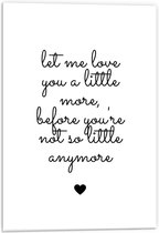 Forex - Tekst: ''Let me Love You A Little Morge Before You're Not So Little Anymore'' Wit/Zwart met Hartje - 40x60cm Foto op Forex