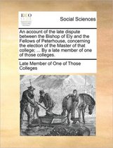 An Account of the Late Dispute Between the Bishop of Ely and the Fellows of Peterhouse, Concerning the Election of the Master of That College; ... by a Late Member of One of Those Colleges.