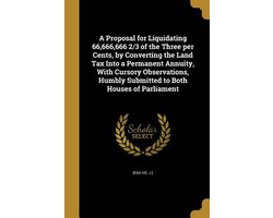 A Proposal for Liquidating 66,666,666 2/3 of the Three per Cents, by Converting the Land Tax Into a Permanent Annuity, With Cursory Observations, Humbly Submitted to Both Houses of Parliament