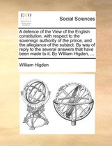 A Defence of the View of the English Constitution, with Respect to the Sovereign Authority of the Prince, and the Allegiance of the Subject. by Way of Reply to the Several Answers That Have Been Made to It. by William Higden, ...
