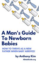 A Dad's Guide - A Man's Guide to Newborn Babies: How to Thrive as a New Father When Baby Arrives!