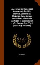 A Journal or Historical Account of the Life, Travels, Sufferings, Christian Experiences and Labour of Love in the Work of the Ministry ... of ... George Fox. Vol. 1 [the Only Volum