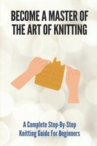 Become A Master Of The Art Of Knitting: A Complete Step-By-Step Knitting Guide For Beginners