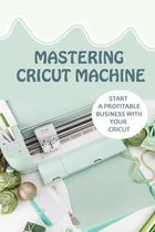 Mastering Cricut Machine: Start A Profitable Business With Your Cricut