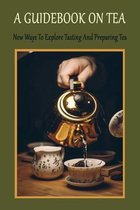 A Guidebook On Tea: New Ways To Explore Tasting And Preparing Tea