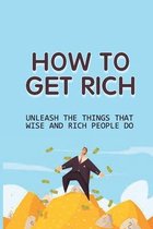 How To Get Rich: Unleash The Things That Wise And Rich People Do