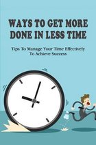 Ways To Get More Done In Less Time: Tips To Manage Your Time Effectively To Achieve Success