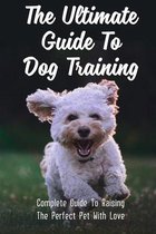 The Ultimate Guide To Dog Training: Complete Guide To Raising The Perfect Pet With Love