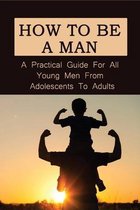 How To Be A Man: A Practical Guide For All Young Men From Adolescents To Adults