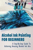 Alcohol Ink Painting For Beginners: A Step-By-Step Guide To Achieving Amazing Alcohol Ink Arts
