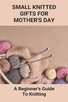 Small Knitted Gifts For Mother's Day: A Beginner's Guide To Knitting