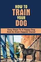 How To Train Your Dog: Easy Steps To A Happy Dog And An Even Happier Owner