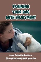 Training Your Dog With Enjoyment: Learn To Build A Positive & Strong Relationship With Your Pup