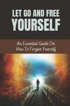 Let Go And Free Yourself: An Essential Guide On How To Forgive Yourself