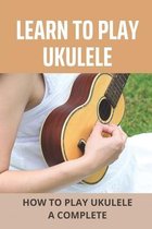 Learn To Play Ukulele: How To Play Ukulele A Complete