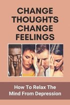 Change Thoughts Change Feelings: How To Relax The Mind From Depression