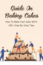 Guide On Baking Cakes: How To Bake Your Cake With 100+ Step By Step Tips