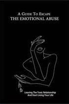 A Guide To Escape The Emotional Abuse: Leaving The Toxic Relationship And Start Living Your Life