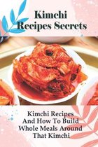 Kimchi Recipes Secrets: Kimchi Recipes And How To Build Whole Meals Around That Kimchi!