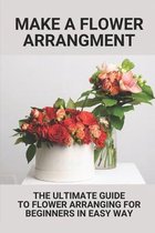 Make A Flower Arrangment: The Ultimate Guide To Flower Arranging For Beginners In Easy Way