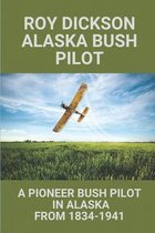 Roy Dickson Alaska Bush Pilot: A Pioneer Bush Pilot In Alaska From 1834-1941