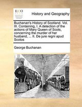 Buchanan's History of Scotland. Vol. III. Containing, I. a Detection of the Actions of Mary Queen of Scots, Concerning the Murder of Her Husband, ... II. de Jure Regni Apud Scotos