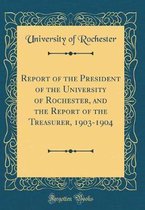 Report of the President of the University of Rochester, and the Report of the Treasurer, 1903-1904 (Classic Reprint)