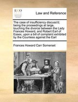 The Case of Insufficiency Discuss'd; Being the Proceedings at Large, Touching the Divorce Between the Lady Frances Howard, and Robert Earl of Essex, Upon a Bill of Complaint Exhibi