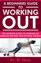 A Beginners Guide to Working Out: The Ultimate Guide to Starting an Exercise Routine for Physical Fitness