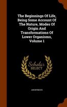 The Beginnings of Life, Being Some Account of the Nature, Modes of Origin and Transformations of Lower Organisms, Volume 1