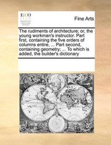 The Rudiments of Architecture; Or, the Young Workman's Instructor. Part First, Containing the Five Orders of Columns Entire, ... Part Second, Containing Geometry; ... to Which Is A