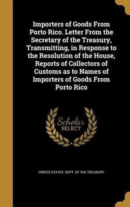 Importers of Goods from Porto Rico. Letter from the Secretary of the Treasury, Transmitting, in Response to the Resolution of the House, Reports of Collectors of Customs as to Names of Importers of Goods from Porto Rico