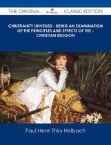 Christianity Unveiled - Being An Examination of The Principles And Effects of The - Christian Religion - The Original Classic Edition