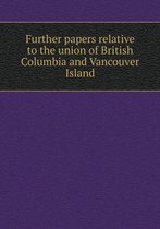 Further Papers Relative to the Union of British Columbia and Vancouver Island